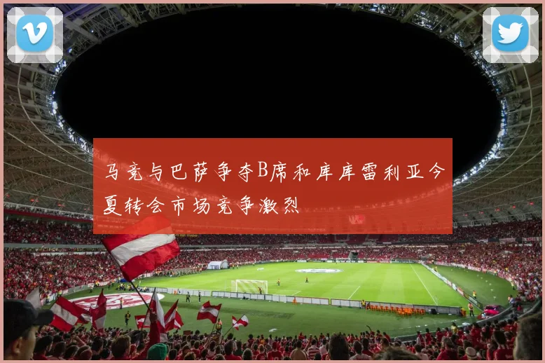 马竞与巴萨争夺B席和库库雷利亚今夏转会市场竞争激烈