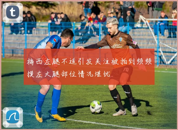 梅西左腿不适引发关注被拍到频频摸左大腿部位情况堪忧