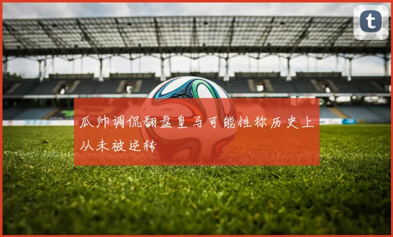瓜帅调侃翻盘皇马可能性称历史上从未被逆转