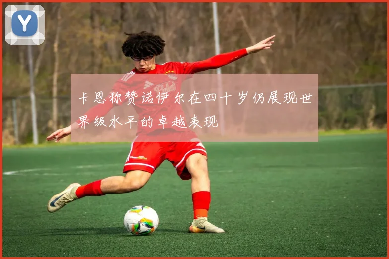 卡恩称赞诺伊尔在四十岁仍展现世界级水平的卓越表现