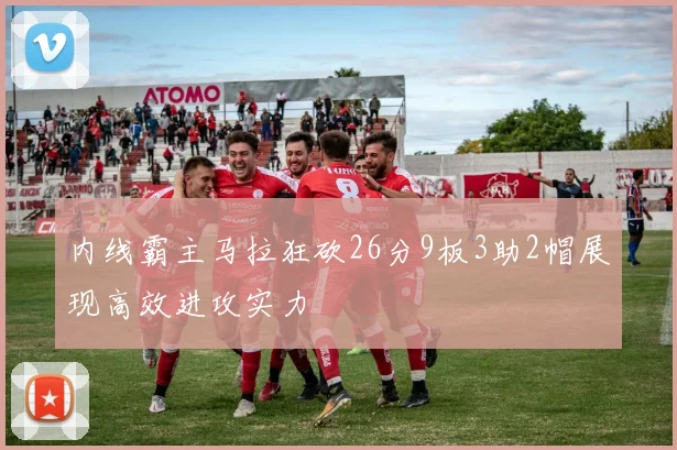 内线霸主马拉狂砍26分9板3助2帽展现高效进攻实力