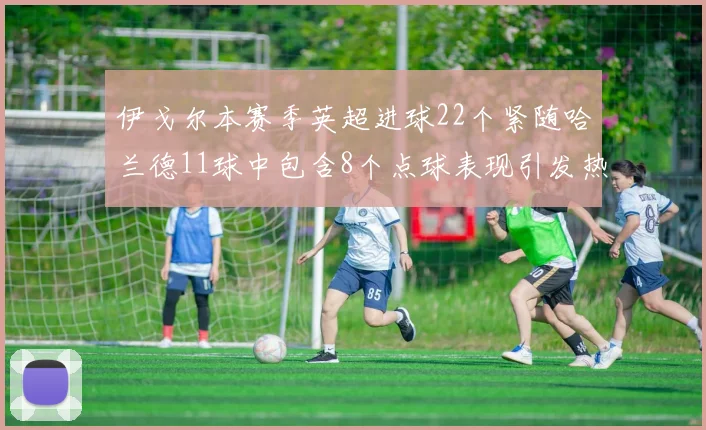 伊戈尔本赛季英超进球22个紧随哈兰德11球中包含8个点球表现引发热议