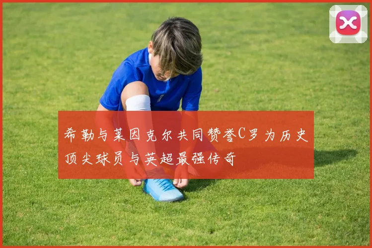 希勒与莱因克尔共同赞誉C罗为历史顶尖球员与英超最强传奇