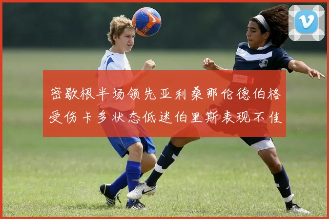 密歇根半场领先亚利桑那伦德伯格受伤卡多状态低迷伯里斯表现不佳