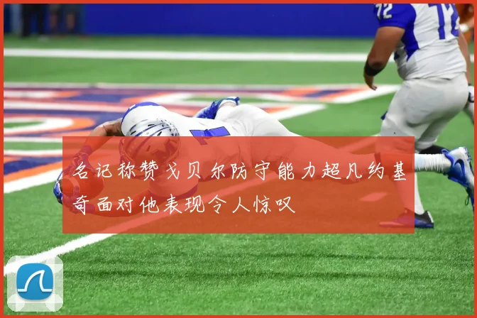名记称赞戈贝尔防守能力超凡约基奇面对他表现令人惊叹