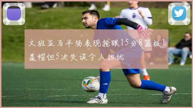 文班亚马半场表现抢眼15分8篮板1盖帽但5次失误令人担忧