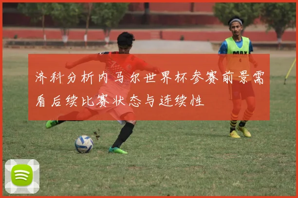 济科分析内马尔世界杯参赛前景需看后续比赛状态与连续性
