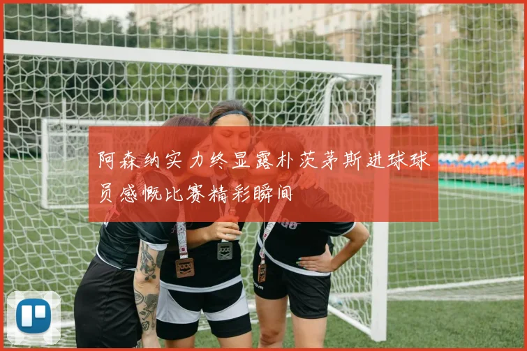 阿森纳实力终显露朴茨茅斯进球球员感慨比赛精彩瞬间