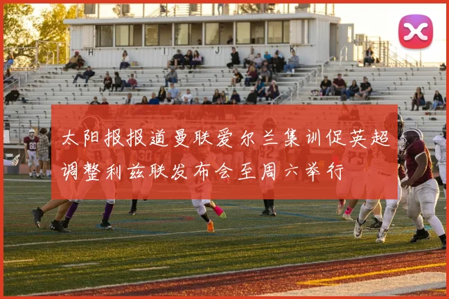 太阳报报道曼联爱尔兰集训促英超调整利兹联发布会至周六举行