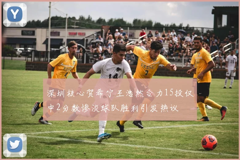 深圳核心贺希宁王浩然合力15投仅中2分数惨淡球队胜利引发热议