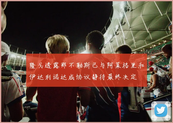 隆戈透露那不勒斯已与阿莱格里和伊达利诺达成协议静待最终决定