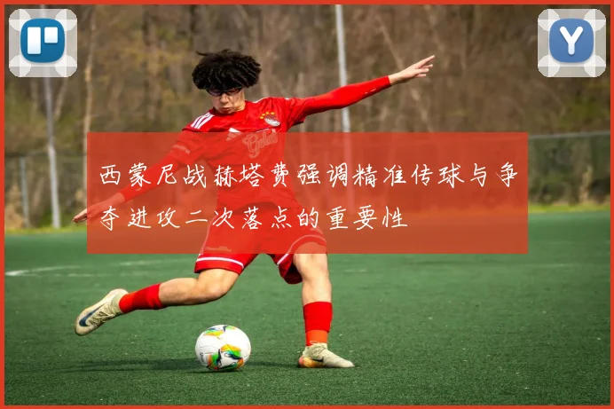 西蒙尼战赫塔费强调精准传球与争夺进攻二次落点的重要性