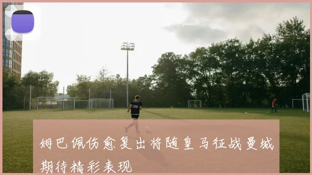 姆巴佩伤愈复出将随皇马征战曼城期待精彩表现