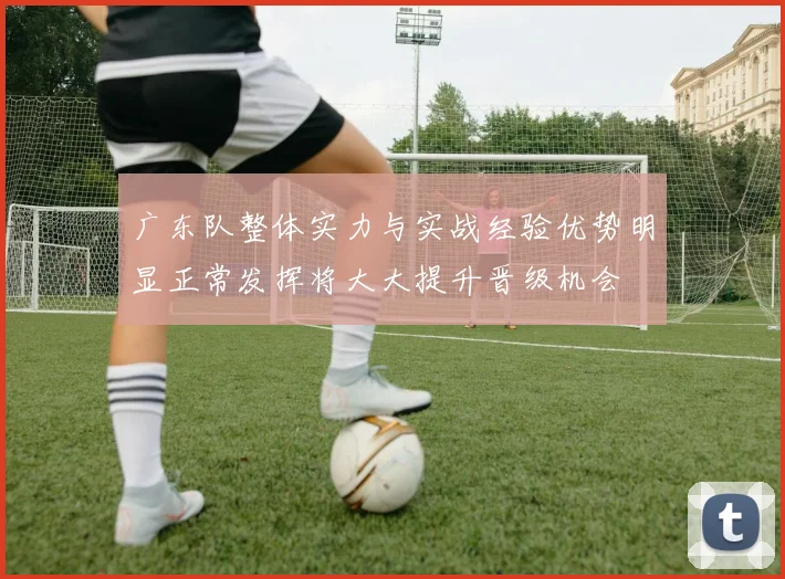 广东队整体实力与实战经验优势明显正常发挥将大大提升晋级机会