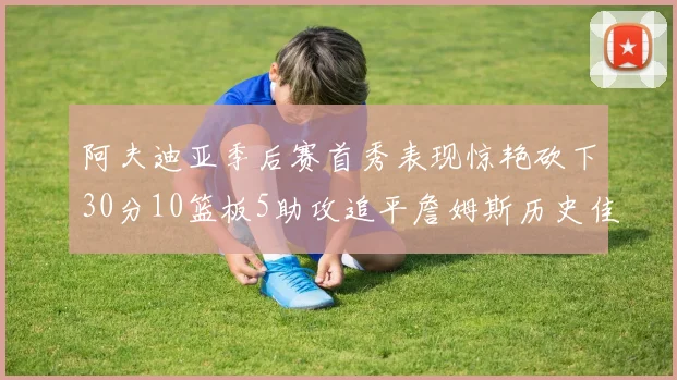 阿夫迪亚季后赛首秀表现惊艳砍下30分10篮板5助攻追平詹姆斯历史佳绩