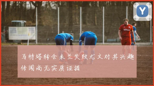 马特塔转会米兰失败尤文对其兴趣传闻尚无实质证据