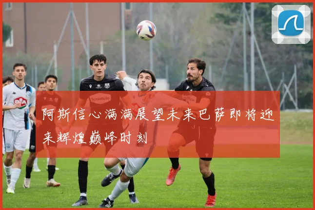 阿斯信心满满展望未来巴萨即将迎来辉煌巅峰时刻