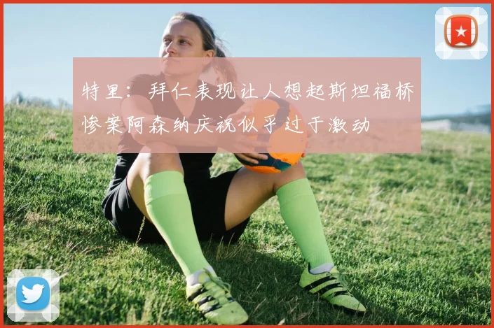 特里：拜仁表现让人想起斯坦福桥惨案阿森纳庆祝似乎过于激动