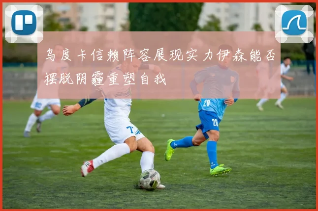 乌度卡信赖阵容展现实力伊森能否摆脱阴霾重塑自我