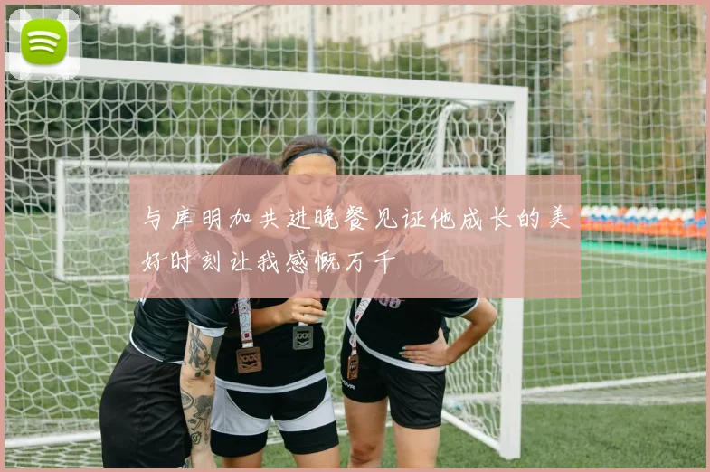 与库明加共进晚餐见证他成长的美好时刻让我感慨万千