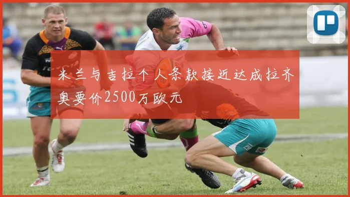 米兰与吉拉个人条款接近达成拉齐奥要价2500万欧元