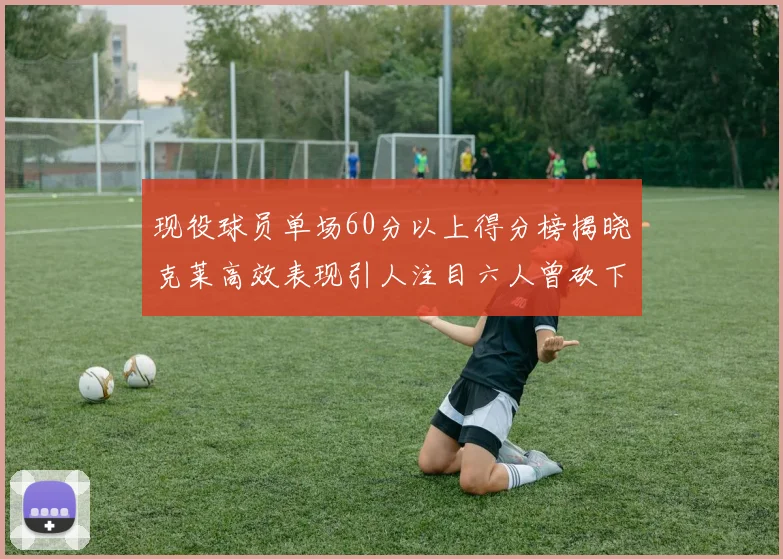 现役球员单场60分以上得分榜揭晓克莱高效表现引人注目六人曾砍下70分以上