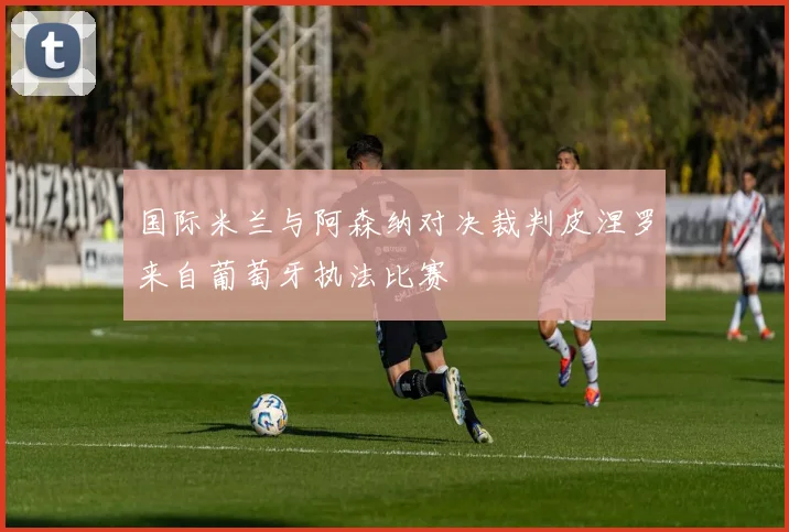 国际米兰与阿森纳对决裁判皮涅罗来自葡萄牙执法比赛