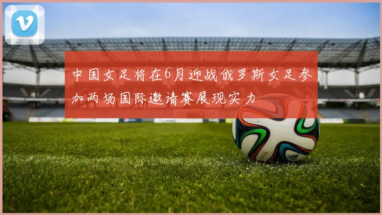 中国女足将在6月迎战俄罗斯女足参加两场国际邀请赛展现实力